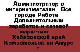 Администратор в интернетмагазин - Все города Работа » Дополнительный заработок и сетевой маркетинг   . Хабаровский край,Комсомольск-на-Амуре г.